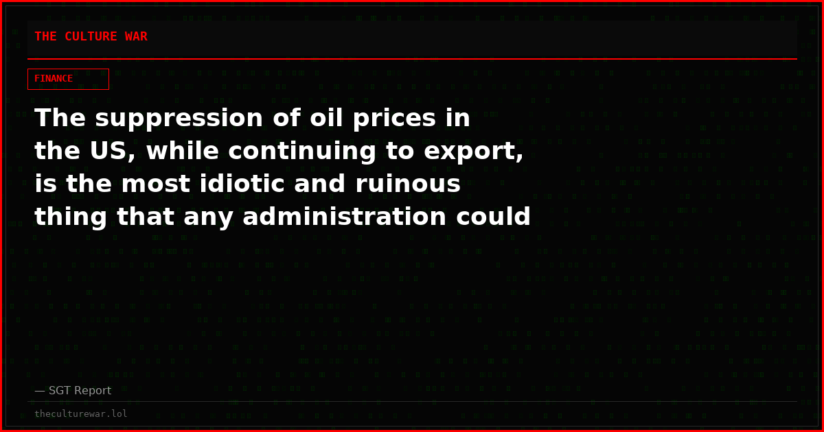 The suppression of oil prices in the US, while continuing to export, is the most idiotic and ruinous thing that any administration could possibly do.