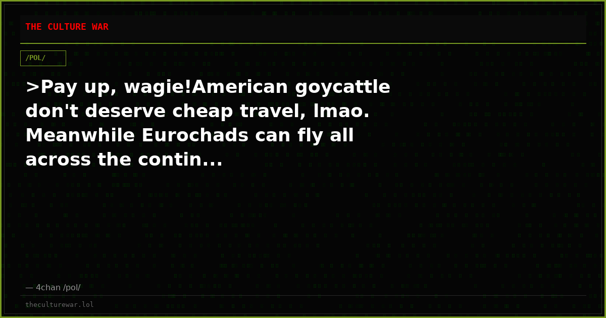 >Pay up, wagie!American goycattle don't deserve cheap travel, lmao. Meanwhile Eurochads can fly all across the contin...
