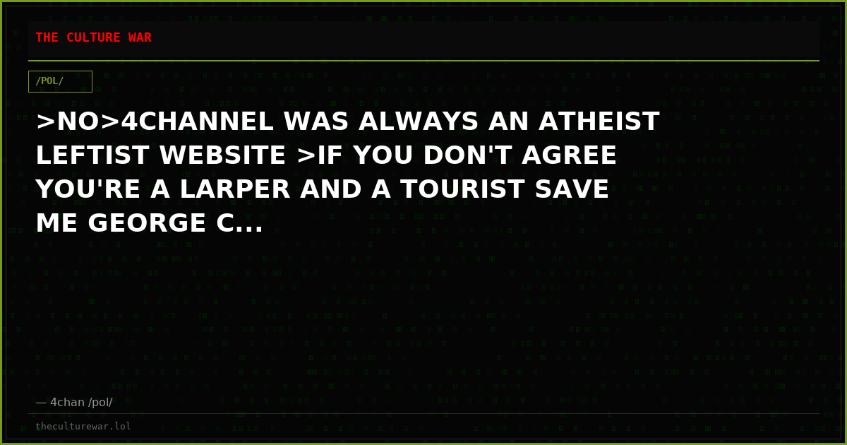 >NO>4CHANNEL WAS ALWAYS AN ATHEIST LEFTIST WEBSITE >IF YOU DON'T AGREE YOU'RE A LARPER AND A TOURIST SAVE ME GEORGE C...