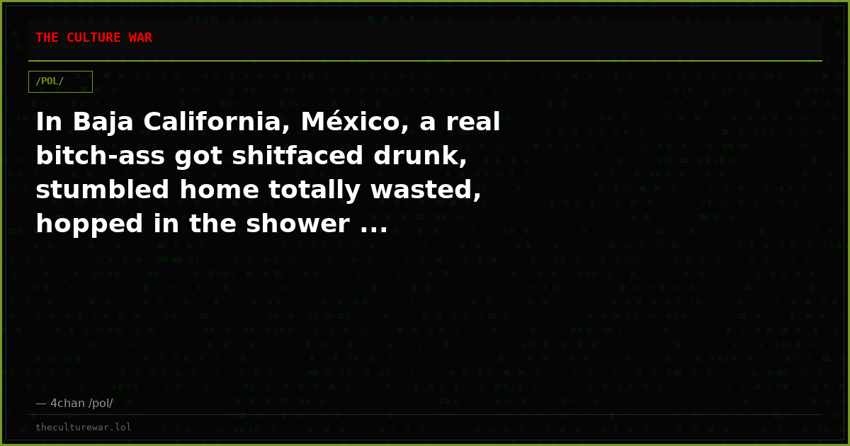 In Baja California, México, a real bitch-ass got shitfaced drunk, stumbled home totally wasted, hopped in the shower ...