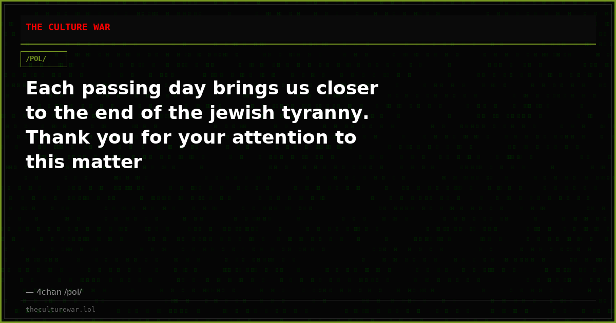 Each passing day brings us closer to the end of the jewish tyranny. Thank you for your attention to this matter