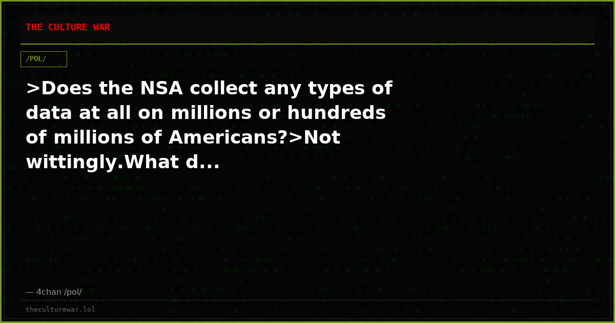 >Does the NSA collect any types of data at all on millions or hundreds of millions of Americans?>Not wittingly.What d...