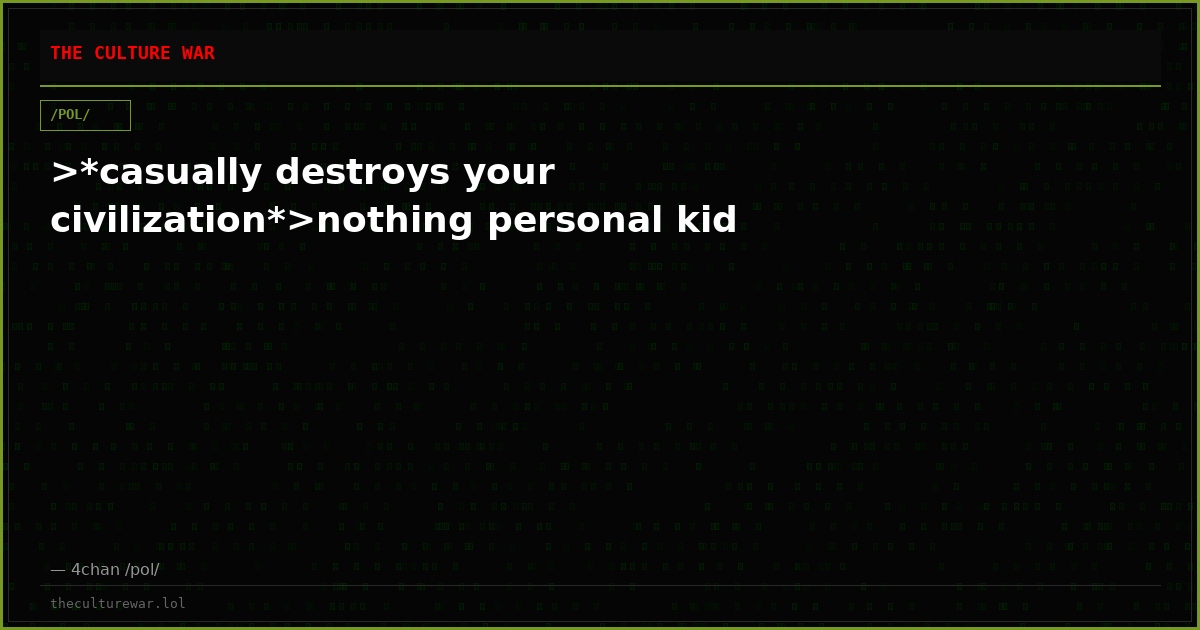 >*casually destroys your civilization*>nothing personal kid
