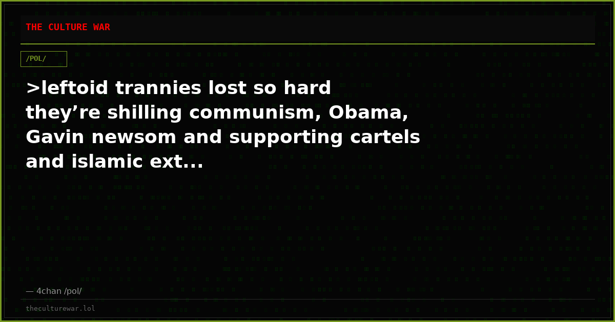>leftoid trannies lost so hard they’re shilling communism, Obama, Gavin newsom and supporting cartels and islamic ext...