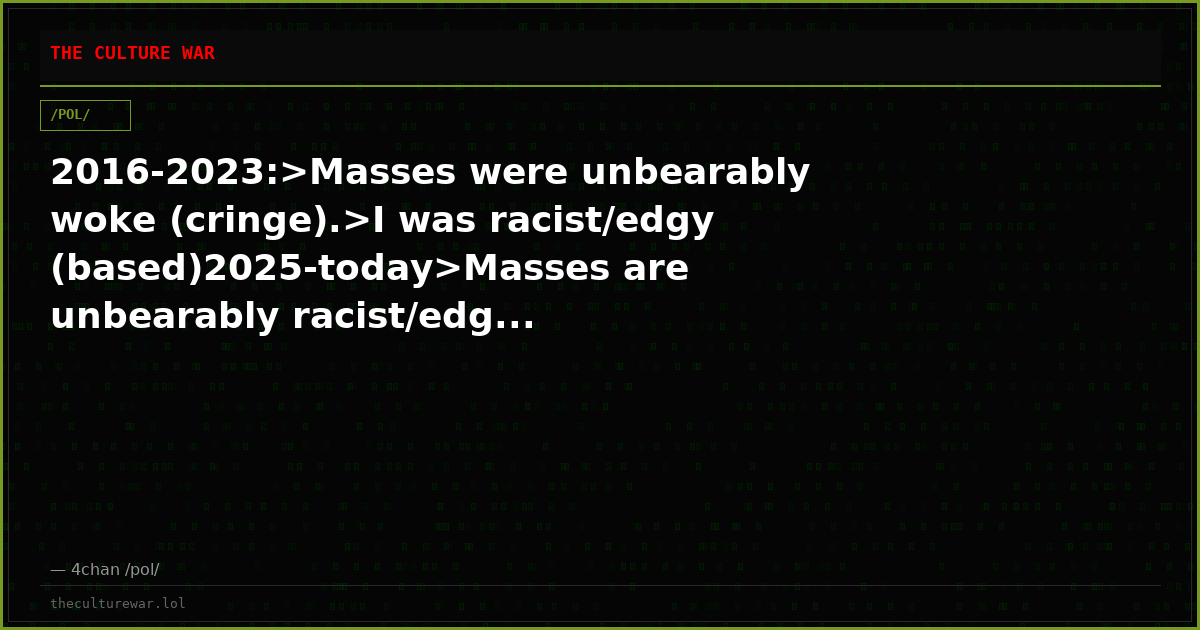 2016-2023:>Masses were unbearably woke (cringe).>I was racist/edgy (based)2025-today>Masses are unbearably racist/edg...