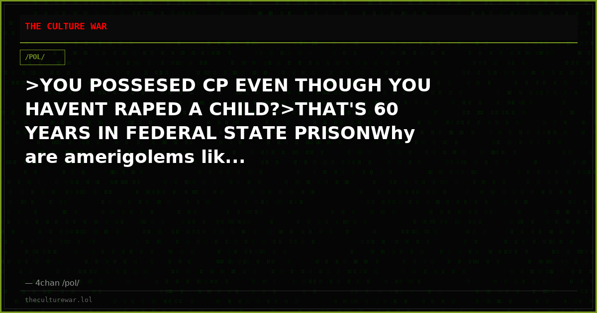 >YOU POSSESED CP EVEN THOUGH YOU HAVENT RAPED A CHILD?>THAT'S 60 YEARS IN FEDERAL STATE PRISONWhy are amerigolems lik...