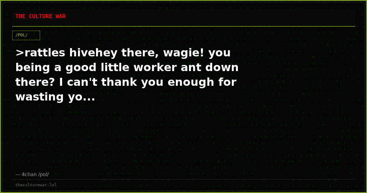 >rattles hivehey there, wagie! you being a good little worker ant down there? I can't thank you enough for wasting yo...