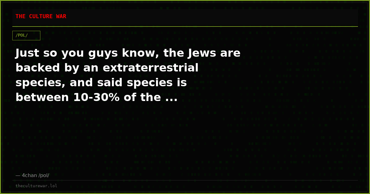 Just so you guys know, the Jews are backed by an extraterrestrial species, and said species is between 10-30% of the ...