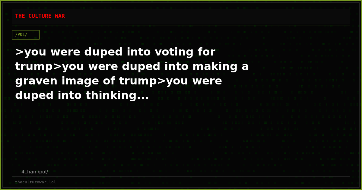 >you were duped into voting for trump>you were duped into making a graven image of trump>you were duped into thinking...