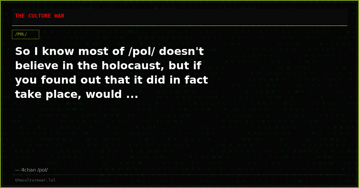 So I know most of /pol/ doesn't believe in the holocaust, but if you found out that it did in fact take place, would ...