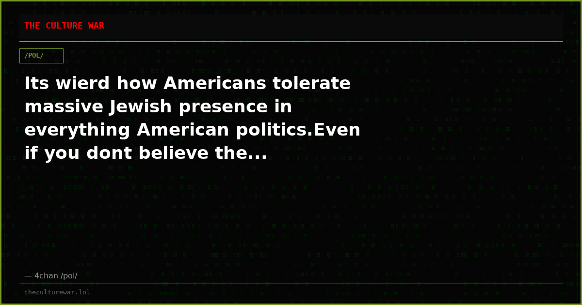 Its wierd how Americans tolerate massive Jewish presence in everything American politics.Even if you dont believe the...