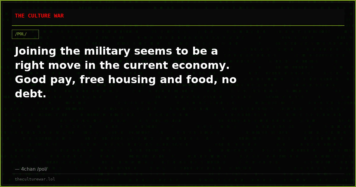 Joining the military seems to be a right move in the current economy. Good pay, free housing and food, no debt.