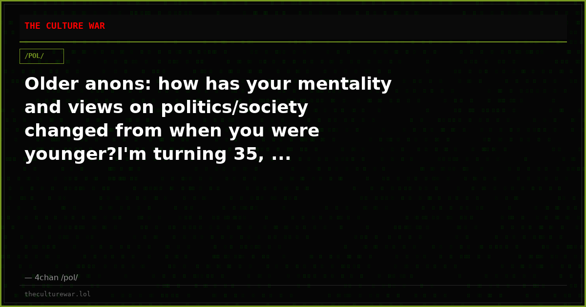 Older anons: how has your mentality and views on politics/society changed from when you were younger?I'm turning 35, ...