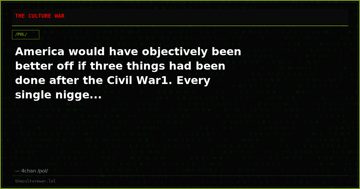America would have objectively been better off if three things had been done after the Civil War1. Every single nigge...