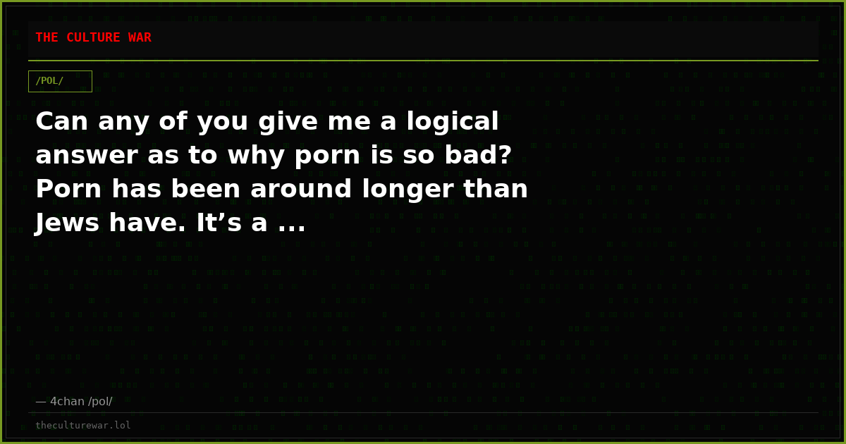 Can any of you give me a logical answer as to why porn is so bad? Porn has been around longer than Jews have. It’s a ...