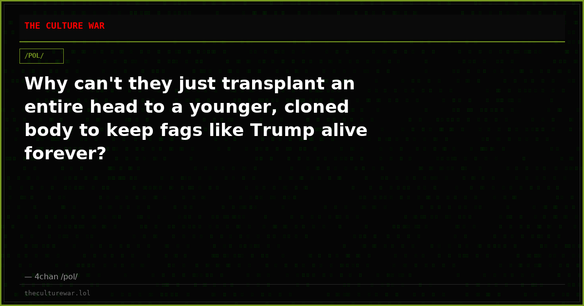 Why can't they just transplant an entire head to a younger, cloned body to keep fags like Trump alive forever?