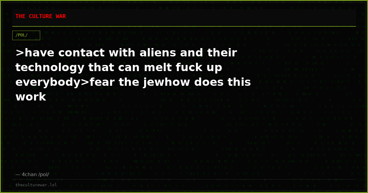 >have contact with aliens and their technology that can melt fuck up everybody>fear the jewhow does this work