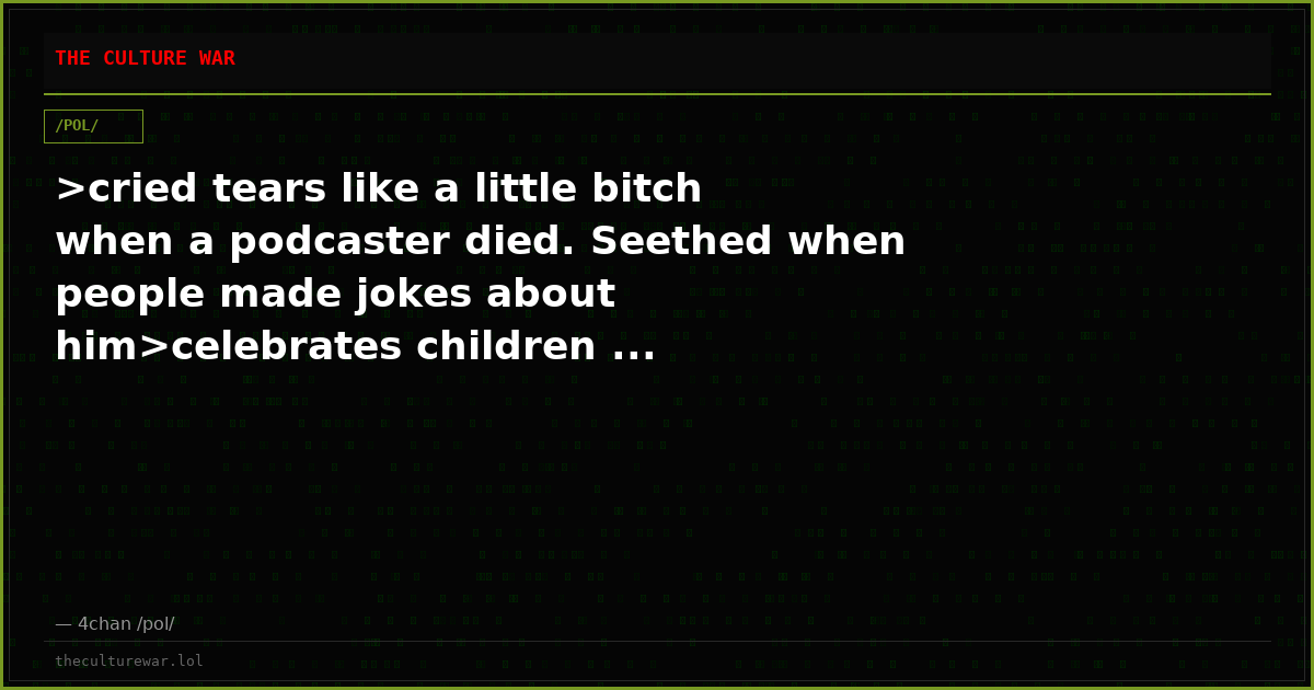 >cried tears like a little bitch when a podcaster died. Seethed when people made jokes about him>celebrates children ...