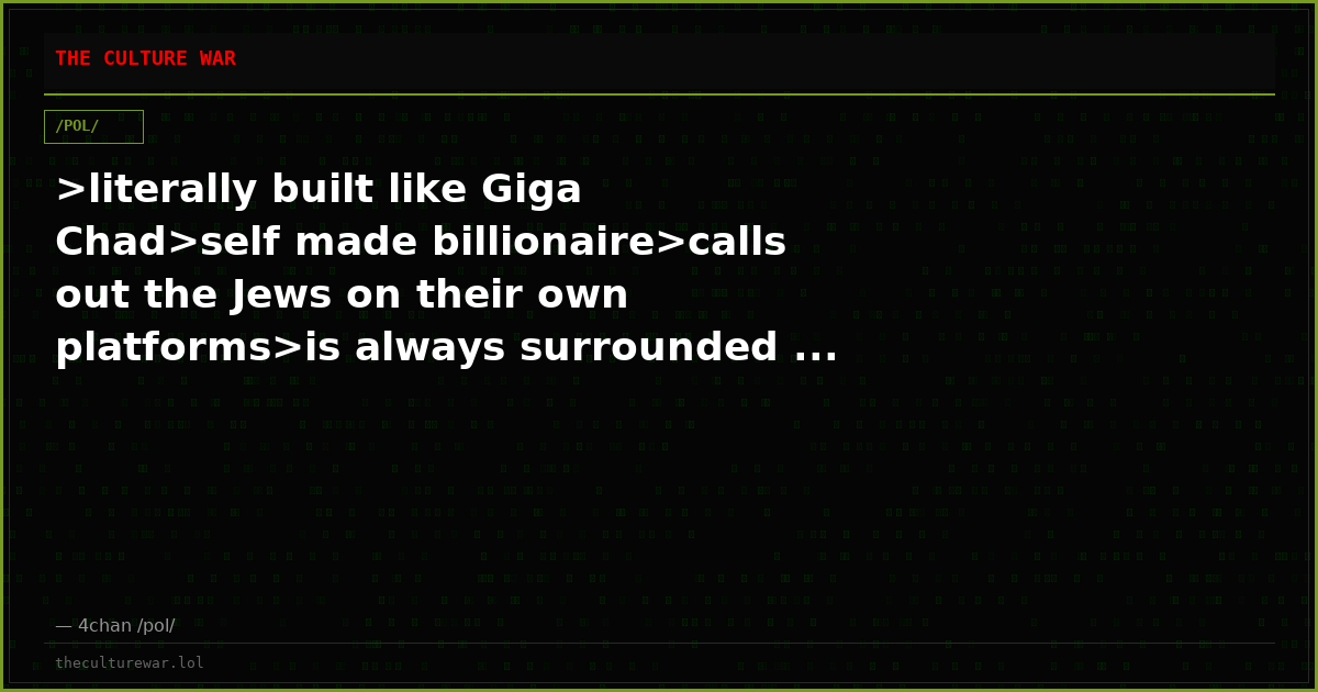 >literally built like Giga Chad>self made billionaire>calls out the Jews on their own platforms>is always surrounded ...