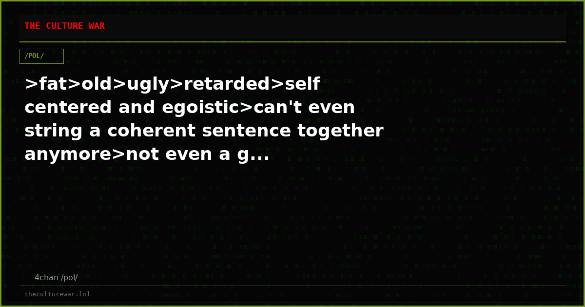 >fat>old>ugly>retarded>self centered and egoistic>can't even string a coherent sentence together anymore>not even a g...