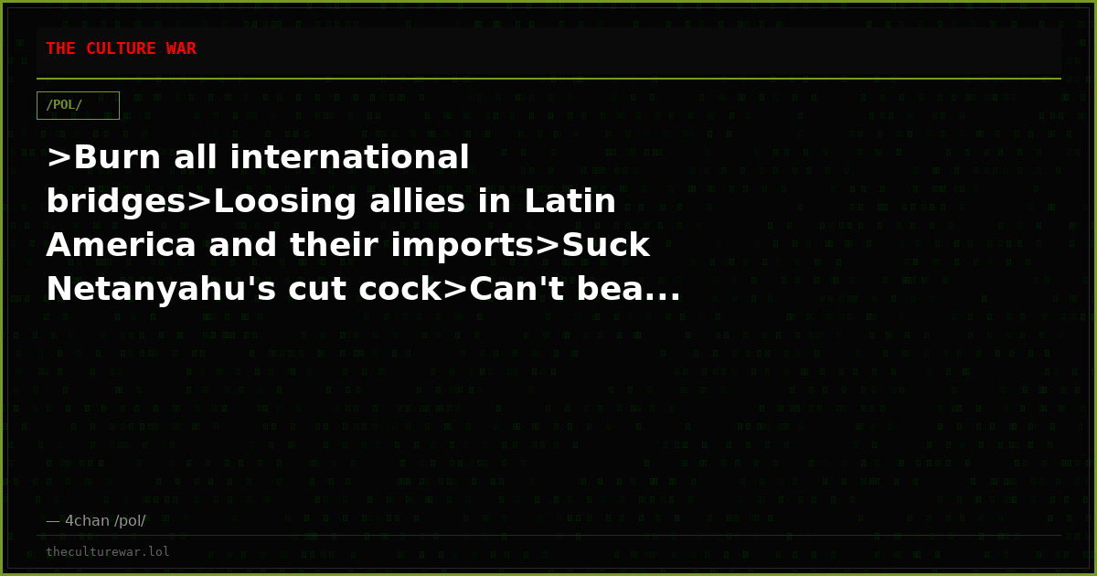 >Burn all international bridges>Loosing allies in Latin America and their imports>Suck Netanyahu's cut cock>Can't bea...