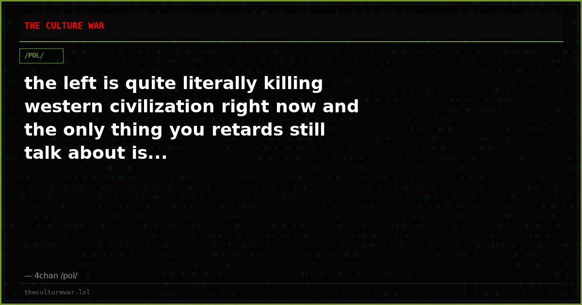 the left is quite literally killing western civilization right now and the only thing you retards still talk about is...