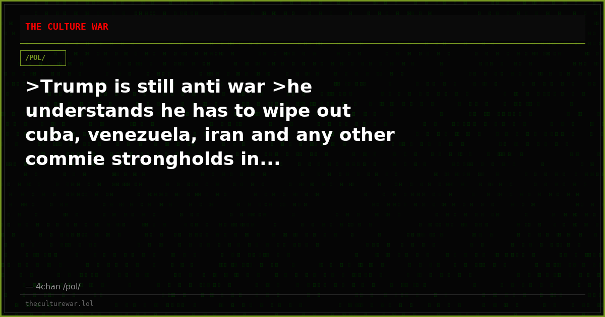 >Trump is still anti war >he understands he has to wipe out cuba, venezuela, iran and any other commie strongholds in...