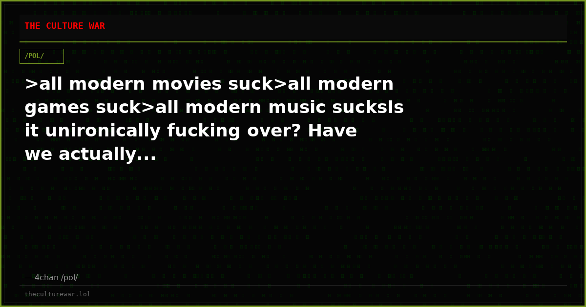 >all modern movies suck>all modern games suck>all modern music sucksIs it unironically fucking over? Have we actually...