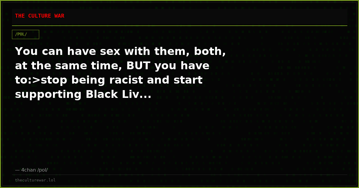 You can have sex with them, both, at the same time, BUT you have to:>stop being racist and start supporting Black Liv...