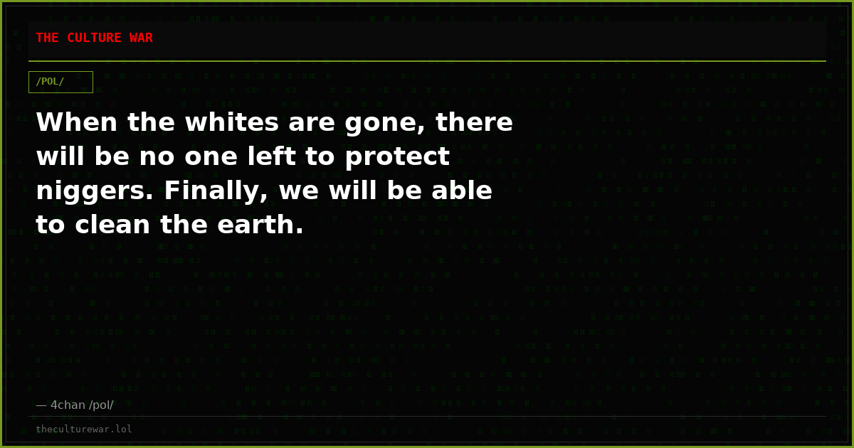When the whites are gone, there will be no one left to protect niggers. Finally, we will be able to clean the earth.