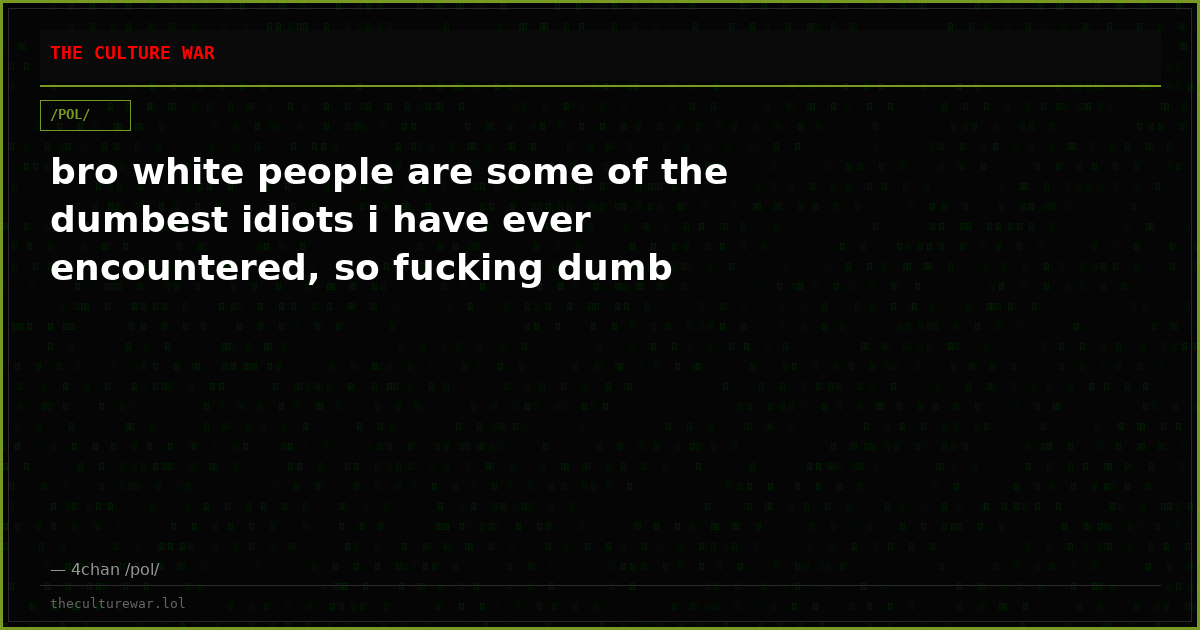 bro white people are some of the dumbest idiots i have ever encountered, so fucking dumb