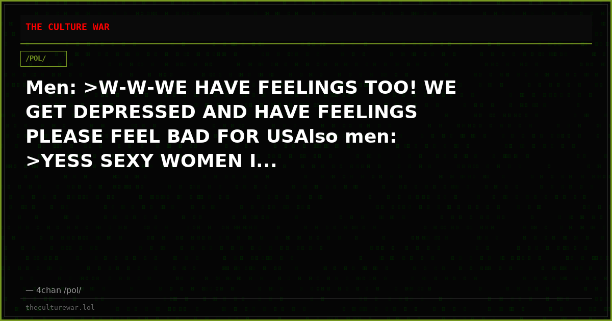 Men: >W-W-WE HAVE FEELINGS TOO! WE GET DEPRESSED AND HAVE FEELINGS PLEASE FEEL BAD FOR USAlso men: >YESS SEXY WOMEN I...