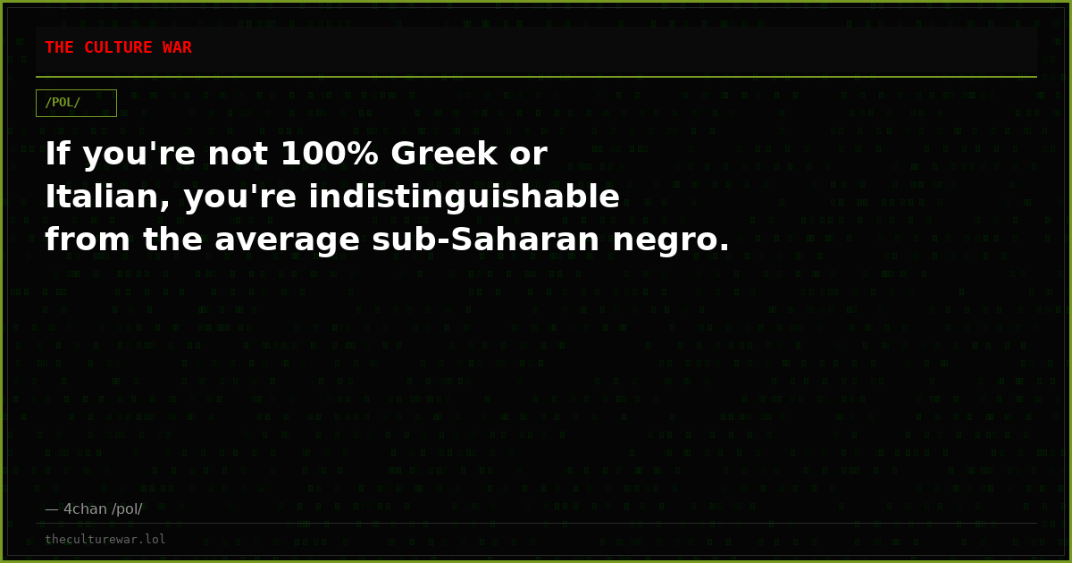 If you're not 100% Greek or Italian, you're indistinguishable from the average sub-Saharan negro.