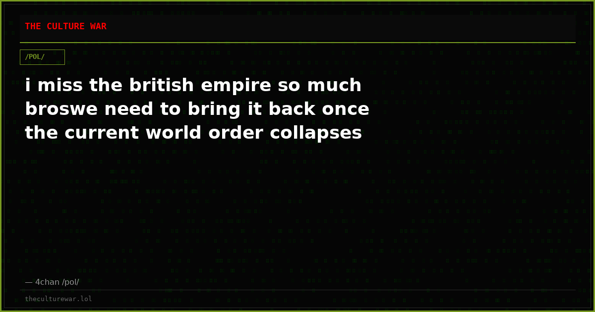 i miss the british empire so much broswe need to bring it back once the current world order collapses