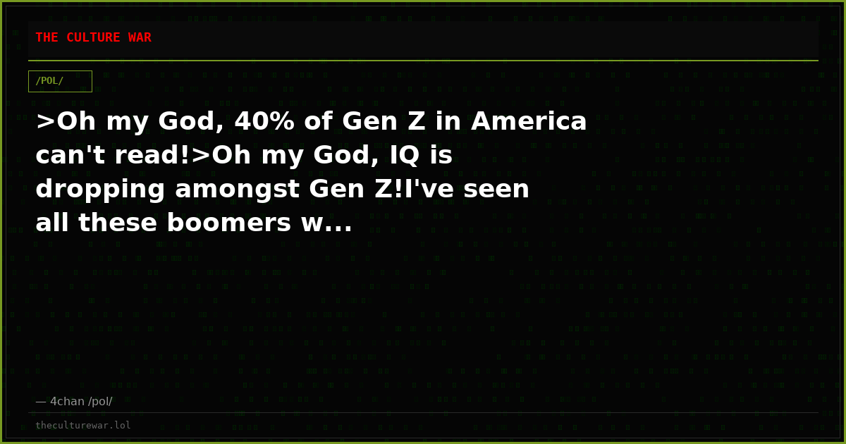 >Oh my God, 40% of Gen Z in America can't read!>Oh my God, IQ is dropping amongst Gen Z!I've seen all these boomers w...