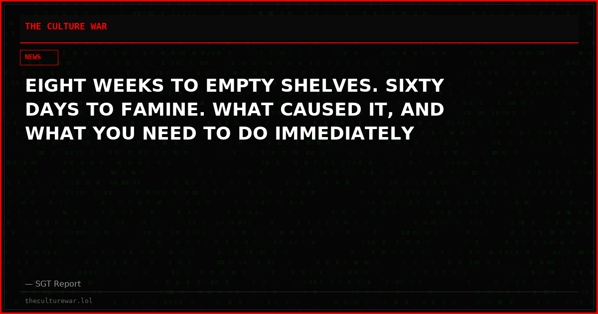 EIGHT WEEKS TO EMPTY SHELVES. SIXTY DAYS TO FAMINE. WHAT CAUSED IT, AND WHAT YOU NEED TO DO IMMEDIATELY