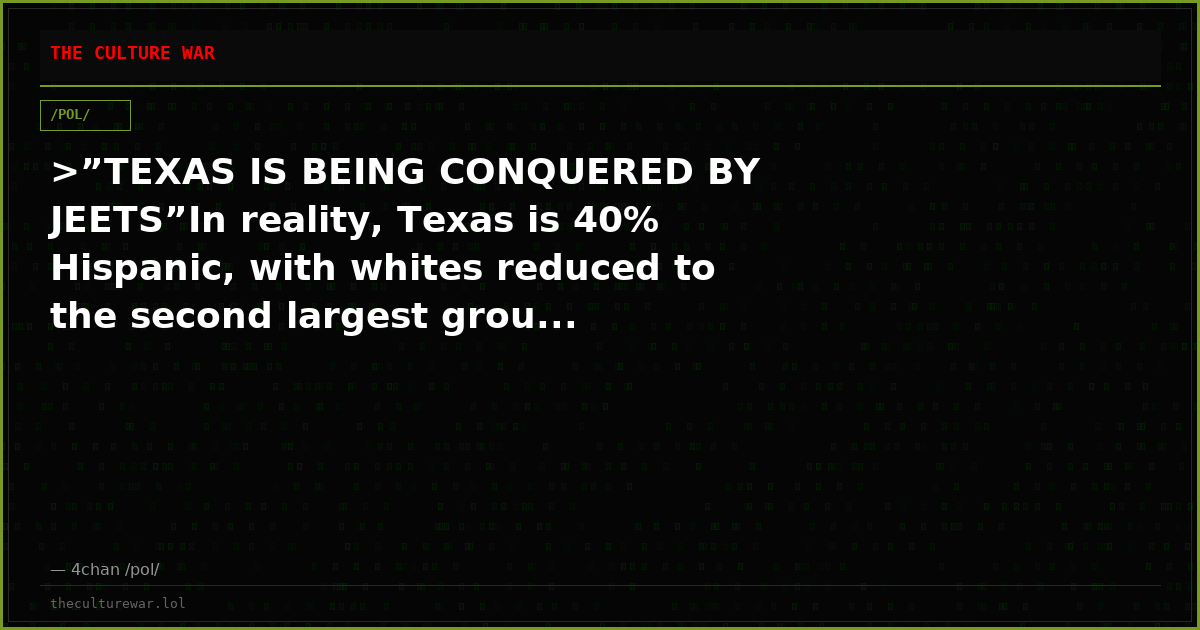 >”TEXAS IS BEING CONQUERED BY JEETS”In reality, Texas is 40% Hispanic, with whites reduced to the second largest grou...