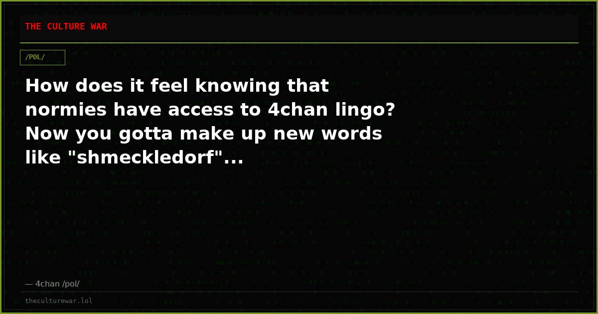 How does it feel knowing that normies have access to 4chan lingo? Now you gotta make up new words like "shmeckledorf"...