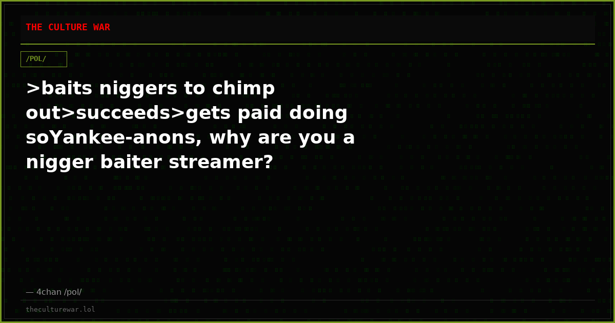 >baits niggers to chimp out>succeeds>gets paid doing soYankee-anons, why are you a nigger baiter streamer?