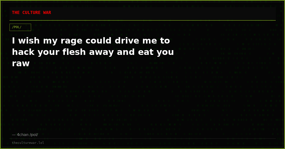 I wish my rage could drive me to hack your flesh away and eat you raw