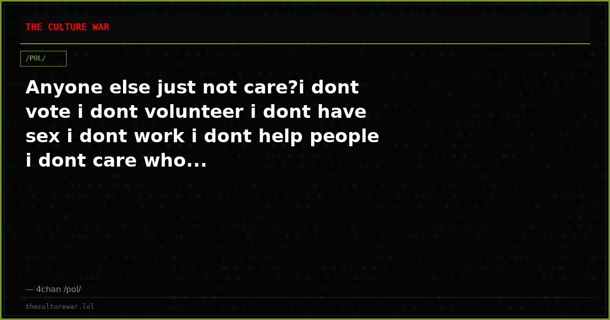 Anyone else just not care?i dont vote i dont volunteer i dont have sex i dont work i dont help people i dont care who...