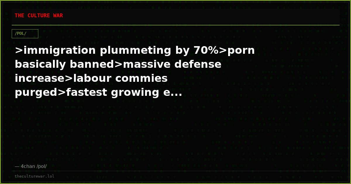 >immigration plummeting by 70%>porn basically banned>massive defense increase>labour commies purged>fastest growing e...