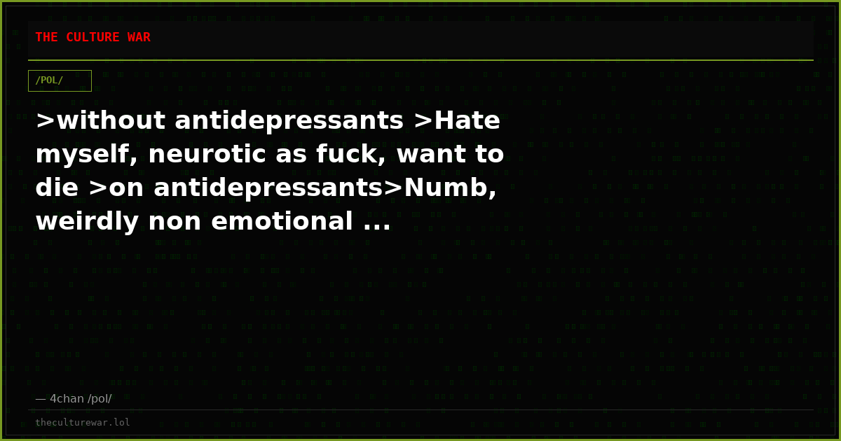 >without antidepressants >Hate myself, neurotic as fuck, want to die >on antidepressants>Numb, weirdly non emotional ...