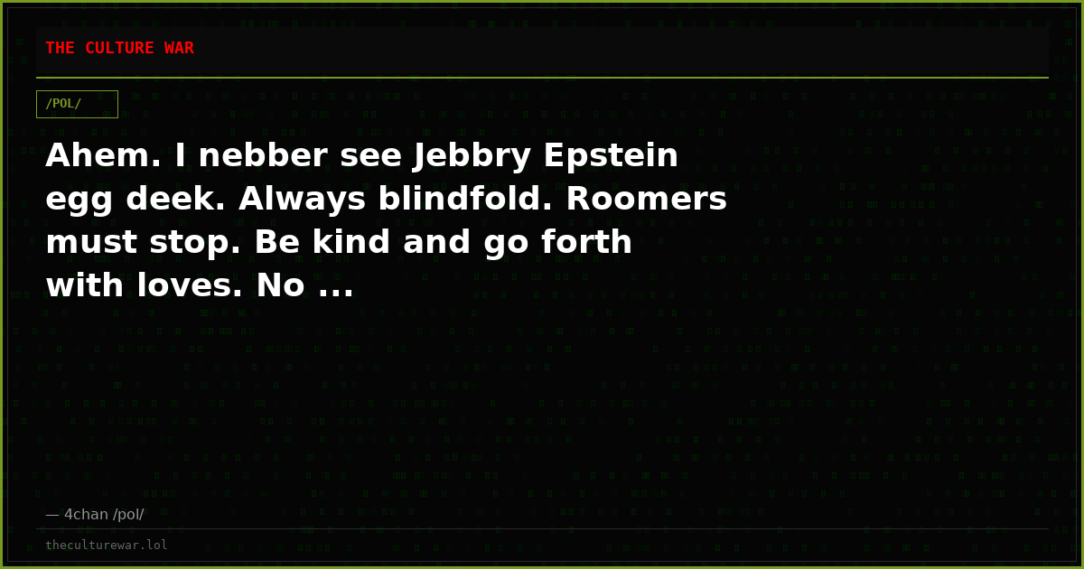 Ahem. I nebber see Jebbry Epstein egg deek. Always blindfold. Roomers must stop. Be kind and go forth with loves. No ...