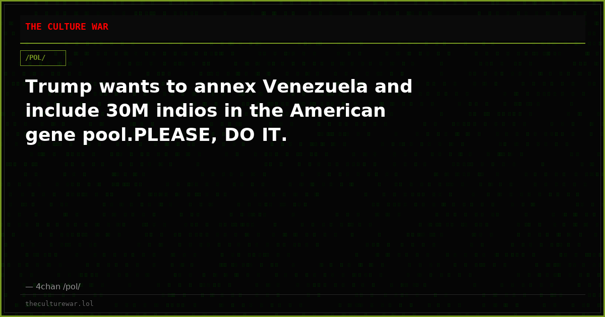 Trump wants to annex Venezuela and include 30M indios in the American gene pool.PLEASE, DO IT.