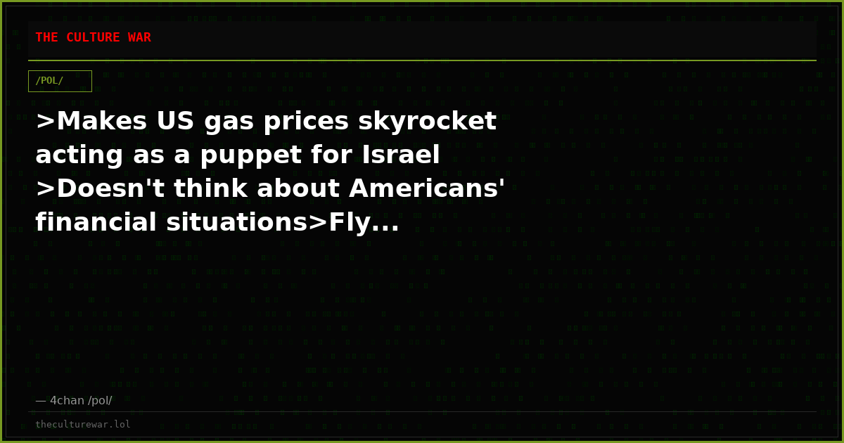 >Makes US gas prices skyrocket acting as a puppet for Israel >Doesn't think about Americans' financial situations>Fly...