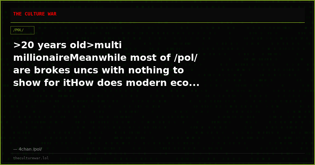 >20 years old>multi millionaireMeanwhile most of /pol/ are brokes uncs with nothing to show for itHow does modern eco...