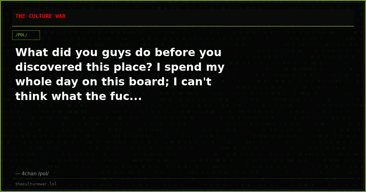 What did you guys do before you discovered this place? I spend my whole day on this board; I can't think what the fuc...