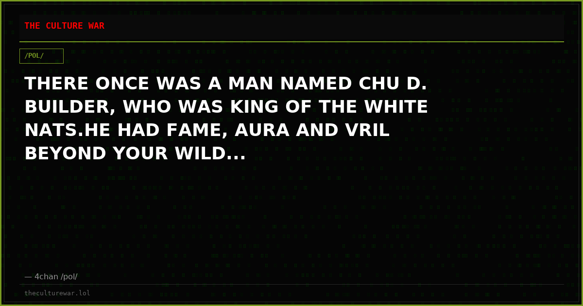 THERE ONCE WAS A MAN NAMED CHU D. BUILDER, WHO WAS KING OF THE WHITE NATS.HE HAD FAME, AURA AND VRIL BEYOND YOUR WILD...