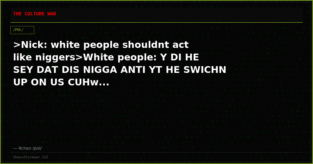 >Nick: white people shouldnt act like niggers>White people: Y DI HE SEY DAT DIS NIGGA ANTI YT HE SWICHN UP ON US CUHw...
